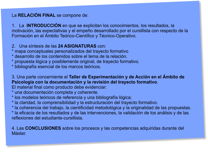 La RELACIN FINAL se compone de:  1.   La  INTRODUCCIN en que se explicitan los conocimientos, los resultados, la motivacin, las expectativas y el empeo desarrollado por el cursillista con respecto de la Formacin en el mbito Terico-Cientfico y Tcnico-Operativo.  2.   Una sntesis de las 24 ASIGNATURAS con: * mapa conceptuales personalizados del trayecto formativo * desarrollo de los contenidos sobre el tema de la relacin. * propuesta lgica y posiblemente original, de trayecto formativo. * bibliografa esencial de los marcos tericos.  3. Una parte concerniente el Taller de Experimentacin y de Accin en el mbito de Psicologa con la documentacin y la revisin del trayecto formativo.  El material final como producto debe evidenciar: * una documentacin completa y coherente. * los modelos tericos de referencia y una bibliografa lgica; * la claridad, la comprensibilidad y la estructuracin del trayecto formativo. * la coherencia del trabajo, la cientificidad metodolgica y la originalidad de las propuestas. * la eficacia de los resultados y de las intervenciones, la validacin de los anlisis y de las  reflexiones del estudiante-cursillista.  4. Las CONCLUSIONES sobre los procesos y las competencias adquiridas durante del Mster.