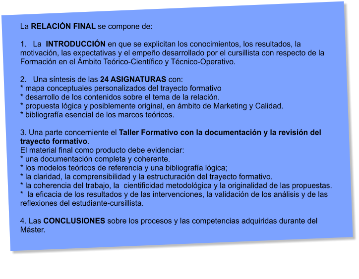 La RELACIN FINAL se compone de:  1.   La  INTRODUCCIN en que se explicitan los conocimientos, los resultados, la motivacin, las expectativas y el empeo desarrollado por el cursillista con respecto de la Formacin en el mbito Terico-Cientfico y Tcnico-Operativo.  2.   Una sntesis de las 24 ASIGNATURAS con: * mapa conceptuales personalizados del trayecto formativo * desarrollo de los contenidos sobre el tema de la relacin. * propuesta lgica y posiblemente original, en mbito de Marketing y Calidad. * bibliografa esencial de los marcos tericos.  3. Una parte concerniente el Taller Formativo con la documentacin y la revisin del trayecto formativo.  El material final como producto debe evidenciar: * una documentacin completa y coherente. * los modelos tericos de referencia y una bibliografa lgica; * la claridad, la comprensibilidad y la estructuracin del trayecto formativo. * la coherencia del trabajo, la  cientificidad metodolgica y la originalidad de las propuestas. *  la eficacia de los resultados y de las intervenciones, la validacin de los anlisis y de las  reflexiones del estudiante-cursillista.  4. Las CONCLUSIONES sobre los procesos y las competencias adquiridas durante del Mster.