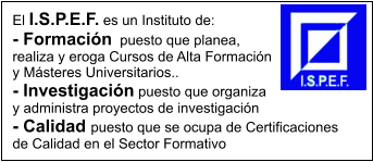 El I.S.P.E.F. es un Instituto de: - Formacin  puesto que planea, realiza y eroga Cursos de Alta Formacin y Msteres Universitarios.. - Investigacin puesto que organiza y administra proyectos de investigacin  - Calidad puesto que se ocupa de Certificaciones de Calidad en el Sector Formativo