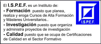 El I.S.P.E.F. es un Instituto de: - Formacin  puesto que planea, realiza y eroga Cursos de Alta Formacin y Msteres Universitarios.. - Investigacin puesto que organiza y administra proyectos de investigacin  - Calidad puesto que se ocupa de Certificaciones de Calidad en el Sector Formativo